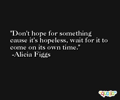 Don't hope for something cause it's hopeless, wait for it to come on its own time. -Alicia Figgs