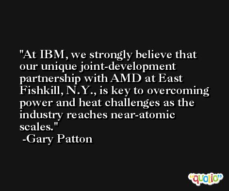At IBM, we strongly believe that our unique joint-development partnership with AMD at East Fishkill, N.Y., is key to overcoming power and heat challenges as the industry reaches near-atomic scales. -Gary Patton