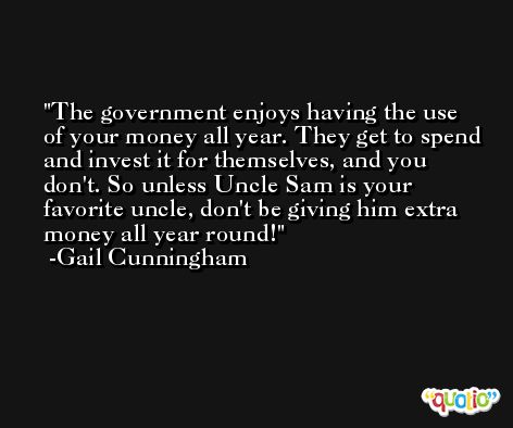 The government enjoys having the use of your money all year. They get to spend and invest it for themselves, and you don't. So unless Uncle Sam is your favorite uncle, don't be giving him extra money all year round! -Gail Cunningham