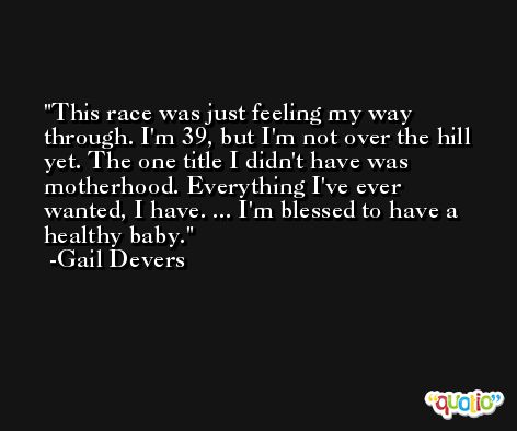 This race was just feeling my way through. I'm 39, but I'm not over the hill yet. The one title I didn't have was motherhood. Everything I've ever wanted, I have. ... I'm blessed to have a healthy baby. -Gail Devers