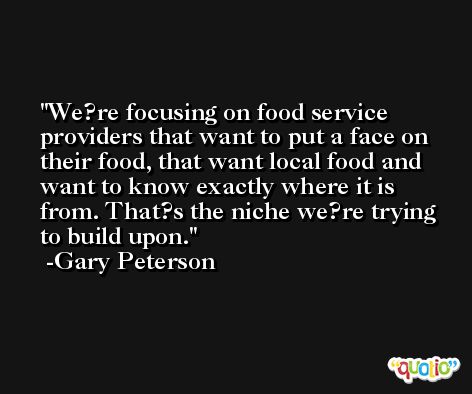 We?re focusing on food service providers that want to put a face on their food, that want local food and want to know exactly where it is from. That?s the niche we?re trying to build upon. -Gary Peterson