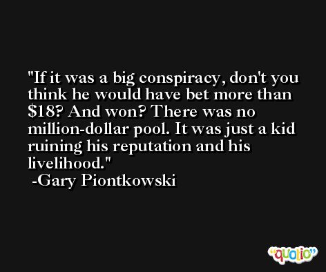 If it was a big conspiracy, don't you think he would have bet more than $18? And won? There was no million-dollar pool. It was just a kid ruining his reputation and his livelihood. -Gary Piontkowski