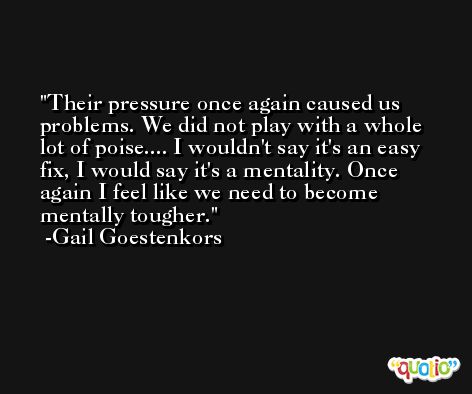 Their pressure once again caused us problems. We did not play with a whole lot of poise.... I wouldn't say it's an easy fix, I would say it's a mentality. Once again I feel like we need to become mentally tougher. -Gail Goestenkors