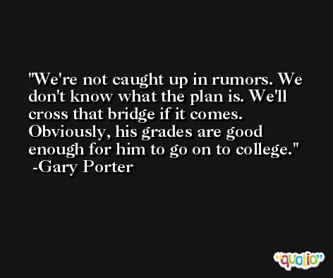We're not caught up in rumors. We don't know what the plan is. We'll cross that bridge if it comes. Obviously, his grades are good enough for him to go on to college. -Gary Porter