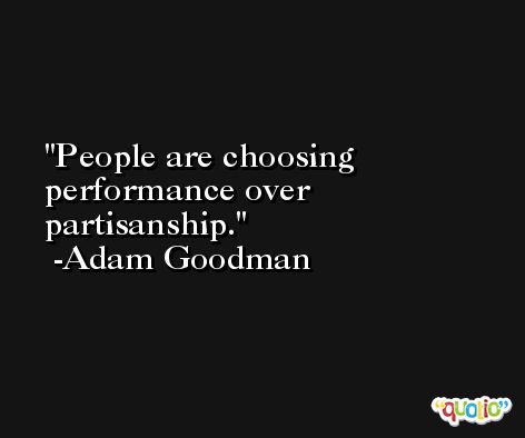 People are choosing performance over partisanship. -Adam Goodman