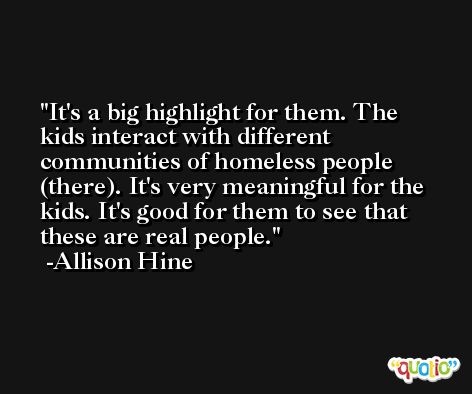 It's a big highlight for them. The kids interact with different communities of homeless people (there). It's very meaningful for the kids. It's good for them to see that these are real people. -Allison Hine