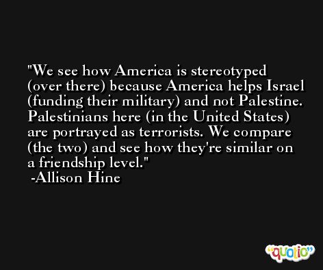 We see how America is stereotyped (over there) because America helps Israel (funding their military) and not Palestine. Palestinians here (in the United States) are portrayed as terrorists. We compare (the two) and see how they're similar on a friendship level. -Allison Hine