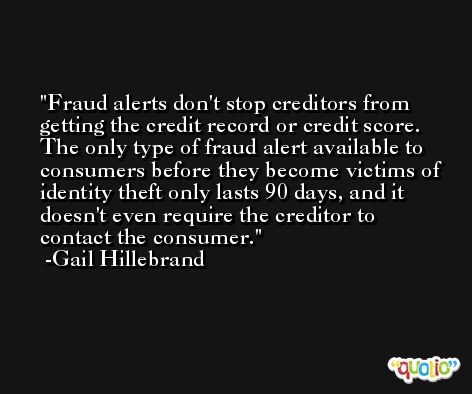 Fraud alerts don't stop creditors from getting the credit record or credit score. The only type of fraud alert available to consumers before they become victims of identity theft only lasts 90 days, and it doesn't even require the creditor to contact the consumer. -Gail Hillebrand