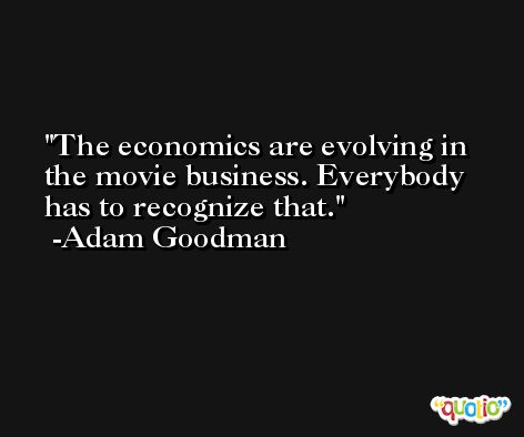 The economics are evolving in the movie business. Everybody has to recognize that. -Adam Goodman