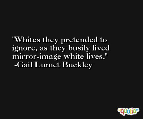 Whites they pretended to ignore, as they busily lived mirror-image white lives. -Gail Lumet Buckley