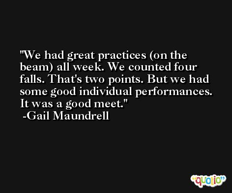We had great practices (on the beam) all week. We counted four falls. That's two points. But we had some good individual performances. It was a good meet. -Gail Maundrell