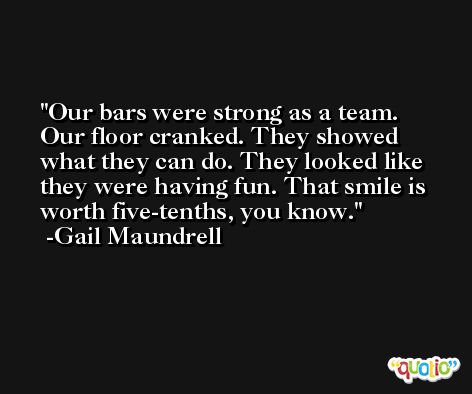 Our bars were strong as a team. Our floor cranked. They showed what they can do. They looked like they were having fun. That smile is worth five-tenths, you know. -Gail Maundrell