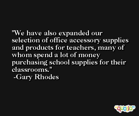 We have also expanded our selection of office accessory supplies and products for teachers, many of whom spend a lot of money purchasing school supplies for their classrooms. -Gary Rhodes