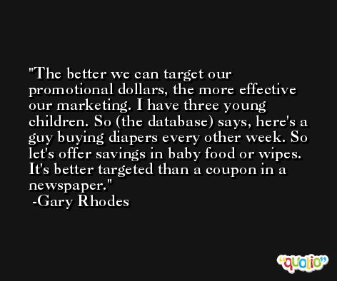 The better we can target our promotional dollars, the more effective our marketing. I have three young children. So (the database) says, here's a guy buying diapers every other week. So let's offer savings in baby food or wipes. It's better targeted than a coupon in a newspaper. -Gary Rhodes