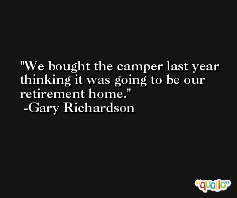 We bought the camper last year thinking it was going to be our retirement home. -Gary Richardson