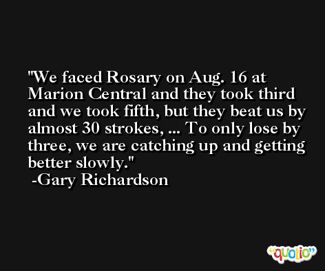 We faced Rosary on Aug. 16 at Marion Central and they took third and we took fifth, but they beat us by almost 30 strokes, ... To only lose by three, we are catching up and getting better slowly. -Gary Richardson