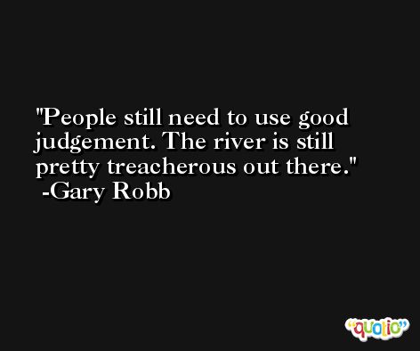 People still need to use good judgement. The river is still pretty treacherous out there. -Gary Robb