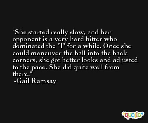 She started really slow, and her opponent is a very hard hitter who dominated the 'T' for a while. Once she could maneuver the ball into the back corners, she got better looks and adjusted to the pace. She did quite well from there. -Gail Ramsay