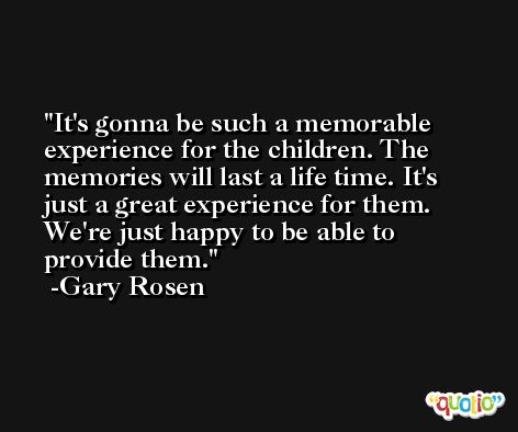It's gonna be such a memorable experience for the children. The memories will last a life time. It's just a great experience for them. We're just happy to be able to provide them. -Gary Rosen