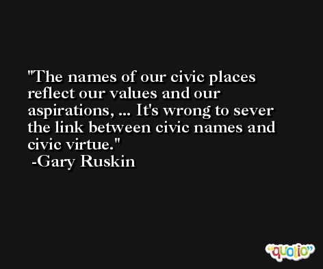 The names of our civic places reflect our values and our aspirations, ... It's wrong to sever the link between civic names and civic virtue. -Gary Ruskin