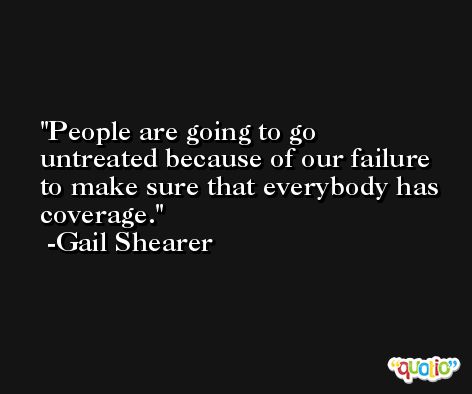 People are going to go untreated because of our failure to make sure that everybody has coverage. -Gail Shearer