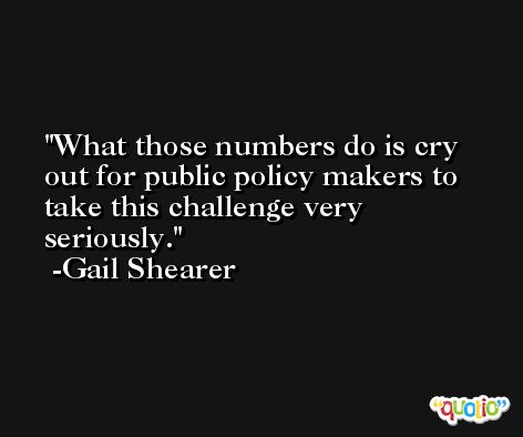 What those numbers do is cry out for public policy makers to take this challenge very seriously. -Gail Shearer