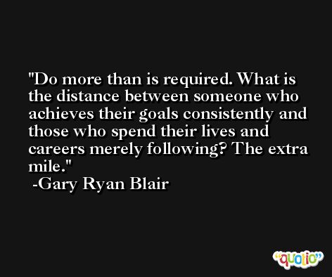 Do more than is required. What is the distance between someone who achieves their goals consistently and those who spend their lives and careers merely following? The extra mile. -Gary Ryan Blair