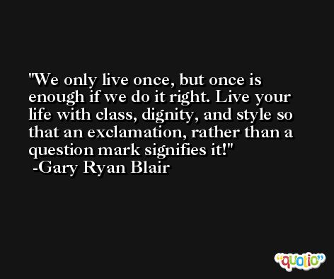 We only live once, but once is enough if we do it right. Live your life with class, dignity, and style so that an exclamation, rather than a question mark signifies it! -Gary Ryan Blair
