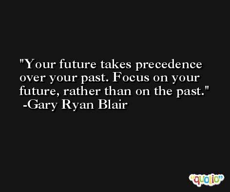Your future takes precedence over your past. Focus on your future, rather than on the past. -Gary Ryan Blair