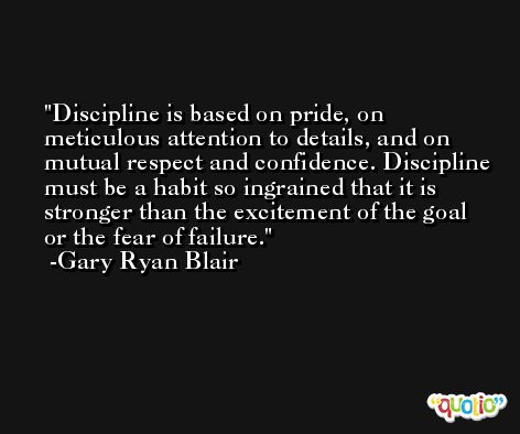 Discipline is based on pride, on meticulous attention to details, and on mutual respect and confidence. Discipline must be a habit so ingrained that it is stronger than the excitement of the goal or the fear of failure. -Gary Ryan Blair