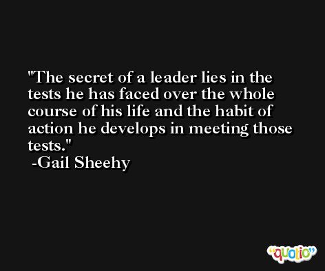 The secret of a leader lies in the tests he has faced over the whole course of his life and the habit of action he develops in meeting those tests. -Gail Sheehy