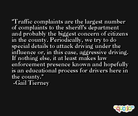 Traffic complaints are the largest number of complaints to the sheriff's department and probably the biggest concern of citizens in the county. Periodically, we try to do special details to attack driving under the influence or, in this case, aggressive driving. If nothing else, it at least makes law enforcement presence known and hopefully is an educational process for drivers here in the county. -Gail Tierney
