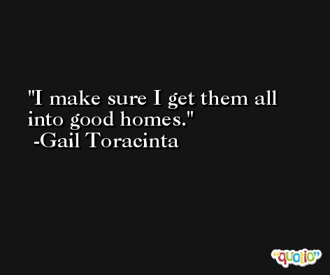 I make sure I get them all into good homes. -Gail Toracinta
