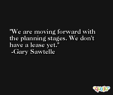 We are moving forward with the planning stages. We don't have a lease yet. -Gary Sawtelle