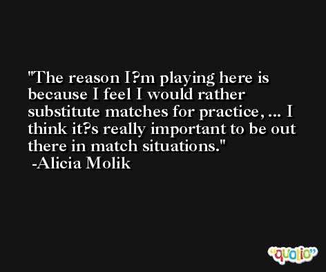 The reason I?m playing here is because I feel I would rather substitute matches for practice, ... I think it?s really important to be out there in match situations. -Alicia Molik