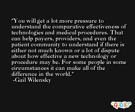 You will get a lot more pressure to understand the comparative effectiveness of technologies and medical procedures. That can help payers, providers, and even the patient community to understand if there is either not much known or a lot of dispute about how effective a new technology or procedure may be. For some people in some circumstances it can make all of the difference in the world. -Gail Wilensky