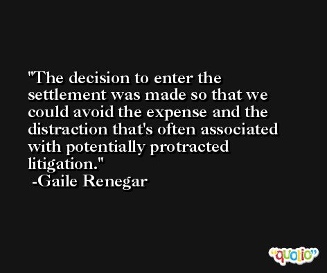 The decision to enter the settlement was made so that we could avoid the expense and the distraction that's often associated with potentially protracted litigation. -Gaile Renegar