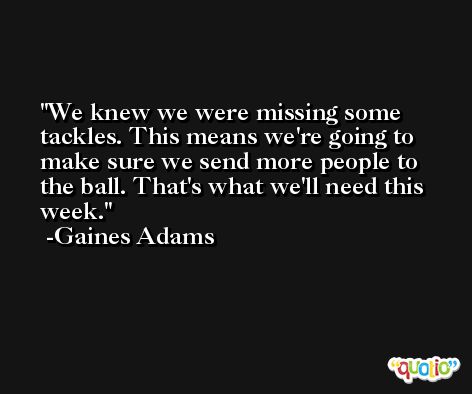 We knew we were missing some tackles. This means we're going to make sure we send more people to the ball. That's what we'll need this week. -Gaines Adams