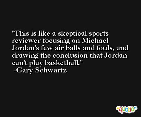 This is like a skeptical sports reviewer focusing on Michael Jordan's few air balls and fouls, and drawing the conclusion that Jordan can't play basketball. -Gary Schwartz