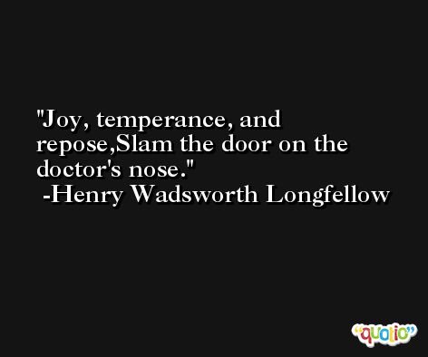 Joy, temperance, and repose,Slam the door on the doctor's nose. -Henry Wadsworth Longfellow