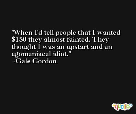 When I'd tell people that I wanted $150 they almost fainted. They thought I was an upstart and an egomaniacal idiot. -Gale Gordon