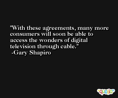 With these agreements, many more consumers will soon be able to access the wonders of digital television through cable. -Gary Shapiro