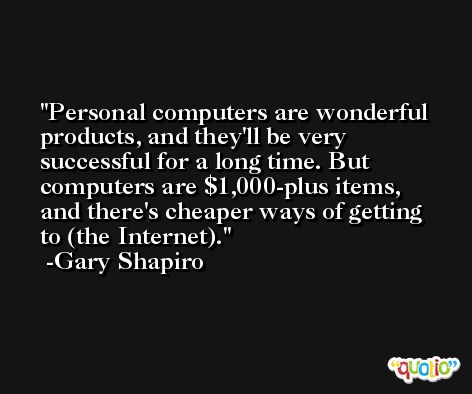 Personal computers are wonderful products, and they'll be very successful for a long time. But computers are $1,000-plus items, and there's cheaper ways of getting to (the Internet). -Gary Shapiro
