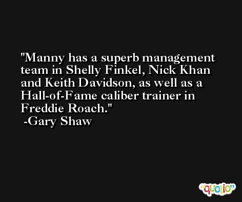 Manny has a superb management team in Shelly Finkel, Nick Khan and Keith Davidson, as well as a Hall-of-Fame caliber trainer in Freddie Roach. -Gary Shaw