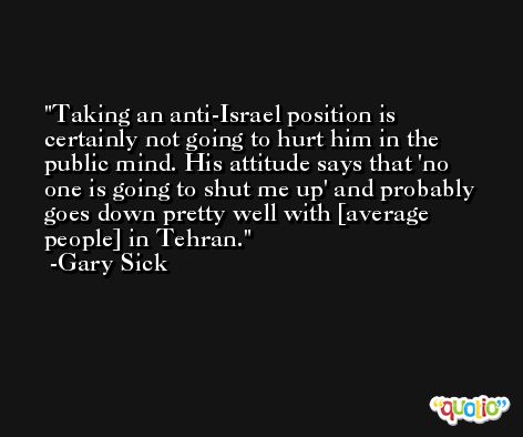 Taking an anti-Israel position is certainly not going to hurt him in the public mind. His attitude says that 'no one is going to shut me up' and probably goes down pretty well with [average people] in Tehran. -Gary Sick