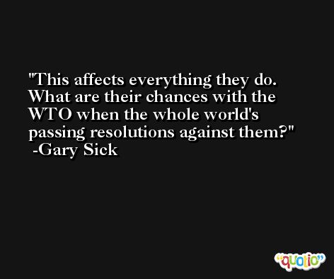 This affects everything they do. What are their chances with the WTO when the whole world's passing resolutions against them? -Gary Sick