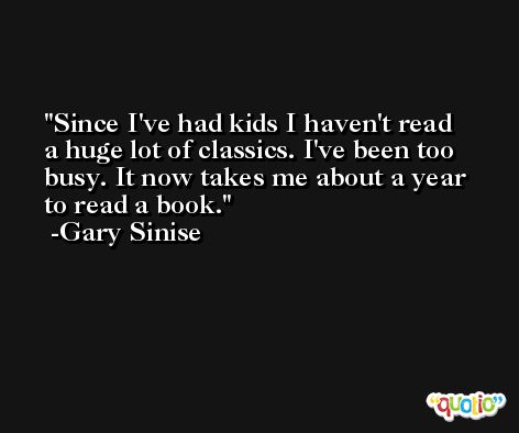 Since I've had kids I haven't read a huge lot of classics. I've been too busy. It now takes me about a year to read a book. -Gary Sinise