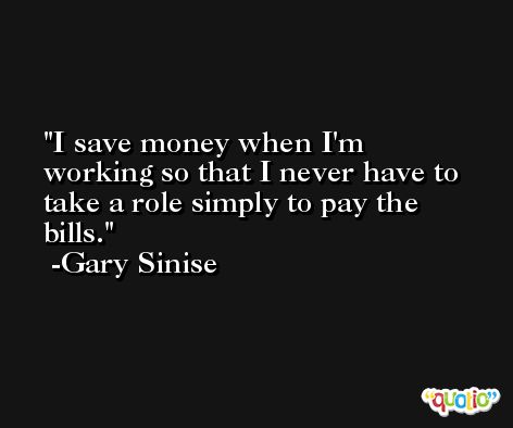 I save money when I'm working so that I never have to take a role simply to pay the bills. -Gary Sinise