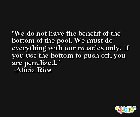 We do not have the benefit of the bottom of the pool. We must do everything with our muscles only. If you use the bottom to push off, you are penalized. -Alicia Rice
