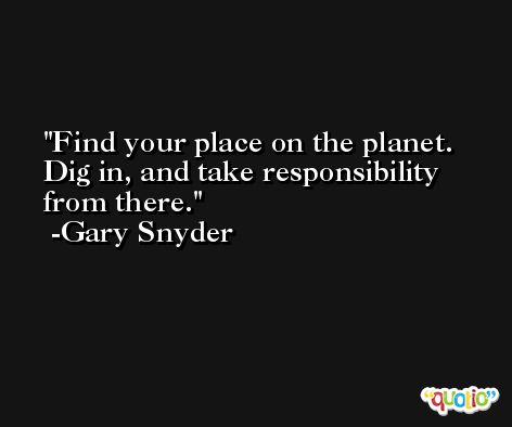 Find your place on the planet. Dig in, and take responsibility from there. -Gary Snyder